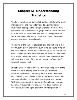 26
Chapter 5: Understanding
Statistics
You have now become somewhat familiar with how the stock
market works, and you understand to a point what is
involved in trading on the Foreign Exchange Market. Now,
you would like to know how to gauge market trends in order
to profit from your business ventures on the open market.
We are no longer discussing penny stocks and playground
games. You want the real goods.
The name of the game is statistics, and the first rule is that
you must be aware there is no such thing as a sure thing on
the stock market. While you can never be 100% sure at any
given time of the next move that will be made on the market
as a whole, being able to read statistics and interpret them
will place you ahead of the pack in regards to “guessing”
what will happen next.
Investing is a lot like gambling. If you can keep track of the
cards that have already been played, you are more
informed, statistically, regarding what is likely to be dealt
next, meaning you can place abet with greater insight than
someone who has no clue what has already been played.
With the open market, if you have information as to what
has already occurred over the past few days, months, or
even years, you are again placed in a better position to
 