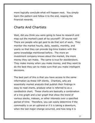 27
more logically conclude what will happen next. You simply
learn the pattern and follow it to the end, reaping the
financial rewards.
Charts And Chartists
Wait, did you think you were going to have to research and
map out the market’s past all by yourself? Of course not!
There are people who get paid to do that sort of work. They
monitor the market hourly, daily, weekly, monthly, and
yearly so that they can provide big-time traders with the
same knowledge mentioned before. The more an
investment company knows about the market, the more
money they can make. The same is true for stockbrokers.
They make money when you make money, and they want to
do the best they can to make sure that you make intelligent
decisions.
The best part of this is that you have access to the same
information as these VIP clients. Chartists, who are
essentially market analysts that publish their findings in
easy to read charts, produce what is referred to as a
candlestick chart. These charts are basically a combination
of a line graph and a bar graph that show the trend of
various stocks, indexes, or other interests over a specified
period of time. Therefore, you can easily determine if the
commodity is on an uptrend or if it is taking a downturn,
when the last major change occurred, and how long it is
 