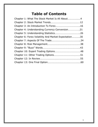 3
Table of Contents
Chapter 1: What The Stock Market Is All About…………………4
Chapter 2: Stock Market Trends…………………………………………12
Chapter 3: An Introduction To Forex………………………………….16
Chapter 4: Understanding Currency Conversion……………….21
Chapter 5: Understanding Statistics…………………………………..26
Chapter 6: Forex Volatility And Market Expectation………….30
Chapter 7: Aspects Of The Trade………………………………………..34
Chapter 8: Risk Management………………………………………………38
Chapter 9: “Buzz” Words…………………………………………………….43
Chapter 10: Expert Trading Options……………………………………48
Chapter 11: Other Trading Options…………………………………….51
Chapter 12: In Review…………………………………………………………55
Chapter 13: One Final Option………………………………………………60
 