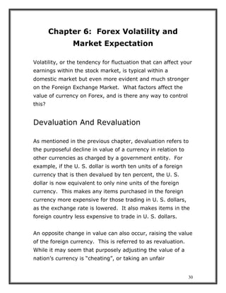 30
Chapter 6: Forex Volatility and
Market Expectation
Volatility, or the tendency for fluctuation that can affect your
earnings within the stock market, is typical within a
domestic market but even more evident and much stronger
on the Foreign Exchange Market. What factors affect the
value of currency on Forex, and is there any way to control
this?
Devaluation And Revaluation
As mentioned in the previous chapter, devaluation refers to
the purposeful decline in value of a currency in relation to
other currencies as charged by a government entity. For
example, if the U. S. dollar is worth ten units of a foreign
currency that is then devalued by ten percent, the U. S.
dollar is now equivalent to only nine units of the foreign
currency. This makes any items purchased in the foreign
currency more expensive for those trading in U. S. dollars,
as the exchange rate is lowered. It also makes items in the
foreign country less expensive to trade in U. S. dollars.
An opposite change in value can also occur, raising the value
of the foreign currency. This is referred to as revaluation.
While it may seem that purposely adjusting the value of a
nation’s currency is “cheating”, or taking an unfair
 