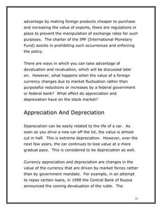 31
advantage by making foreign products cheaper to purchase
and increasing the value of exports, there are regulations in
place to prevent the manipulation of exchange rates for such
purposes. The charter of the IMF (International Monetary
Fund) assists in prohibiting such occurrences and enforcing
the policy.
There are ways in which you can take advantage of
devaluation and revaluation, which will be discussed later
on. However, what happens when the value of a foreign
currency changes due to market fluctuation rather than
purposeful reductions or increases by a federal government
or federal bank? What effect do appreciation and
depreciation have on the stock market?
Appreciation And Depreciation
Depreciation can be easily related to the life of a car. As
soon as you drive a new car off the lot, the value is almost
cut in half. This is extreme depreciation. However, over the
next few years, the car continues to lose value at a more
gradual pace. This is considered to be depreciation as well.
Currency appreciation and depreciation are changes in the
value of the currency that are driven by market forces rather
than by government mandate. For example, in an attempt
to repay certain loans, in 1998 the Central Bank of Russia
announced the coming devaluation of the ruble. The
 