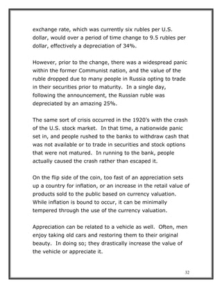 32
exchange rate, which was currently six rubles per U.S.
dollar, would over a period of time change to 9.5 rubles per
dollar, effectively a depreciation of 34%.
However, prior to the change, there was a widespread panic
within the former Communist nation, and the value of the
ruble dropped due to many people in Russia opting to trade
in their securities prior to maturity. In a single day,
following the announcement, the Russian ruble was
depreciated by an amazing 25%.
The same sort of crisis occurred in the 1920’s with the crash
of the U.S. stock market. In that time, a nationwide panic
set in, and people rushed to the banks to withdraw cash that
was not available or to trade in securities and stock options
that were not matured. In running to the bank, people
actually caused the crash rather than escaped it.
On the flip side of the coin, too fast of an appreciation sets
up a country for inflation, or an increase in the retail value of
products sold to the public based on currency valuation.
While inflation is bound to occur, it can be minimally
tempered through the use of the currency valuation.
Appreciation can be related to a vehicle as well. Often, men
enjoy taking old cars and restoring them to their original
beauty. In doing so; they drastically increase the value of
the vehicle or appreciate it.
 