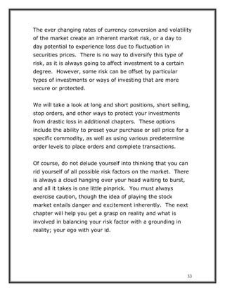 33
The ever changing rates of currency conversion and volatility
of the market create an inherent market risk, or a day to
day potential to experience loss due to fluctuation in
securities prices. There is no way to diversify this type of
risk, as it is always going to affect investment to a certain
degree. However, some risk can be offset by particular
types of investments or ways of investing that are more
secure or protected.
We will take a look at long and short positions, short selling,
stop orders, and other ways to protect your investments
from drastic loss in additional chapters. These options
include the ability to preset your purchase or sell price for a
specific commodity, as well as using various predetermine
order levels to place orders and complete transactions.
Of course, do not delude yourself into thinking that you can
rid yourself of all possible risk factors on the market. There
is always a cloud hanging over your head waiting to burst,
and all it takes is one little pinprick. You must always
exercise caution, though the idea of playing the stock
market entails danger and excitement inherently. The next
chapter will help you get a grasp on reality and what is
involved in balancing your risk factor with a grounding in
reality; your ego with your id.
 