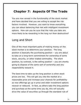 34
Chapter 7: Aspects Of The Trade
You are now versed in the functionality of the stock market
and have decided that you are willing to accept the risk
factors involved. However, you want to know everything
you can about balancing that risk with intelligent investment
options. How can you be sure that the risks you take are
more likely to be rewarding in the long run than destructive?
Long and Short
One of the most important parts of making money on the
stock market is to determine your position. The long
position is basically the purchasing position – you are about
to take on a long-term commitment for ownership of some
stock, security, or other traded commodity. The short
position, by contrast, is the selling position – you are shortly
going to dispose of the same sort of ownership and any
responsibility toward it.
The best time to take up the long position is when stock
prices are low. This will get you into the market at a
reasonable price and increase your chances for profitability
as new offerings go up in price and older investment options
recover or rebound. In fact, as others take the long position
and purchase at the same time you do, this will actually
drive the value of securities up through the standard rule of
 
