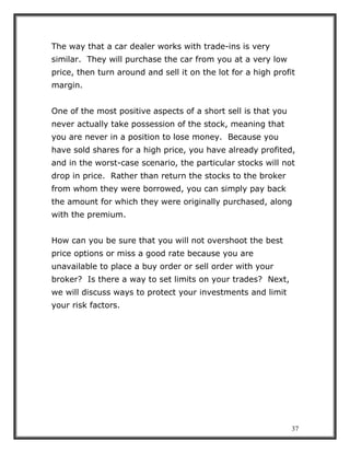 37
The way that a car dealer works with trade-ins is very
similar. They will purchase the car from you at a very low
price, then turn around and sell it on the lot for a high profit
margin.
One of the most positive aspects of a short sell is that you
never actually take possession of the stock, meaning that
you are never in a position to lose money. Because you
have sold shares for a high price, you have already profited,
and in the worst-case scenario, the particular stocks will not
drop in price. Rather than return the stocks to the broker
from whom they were borrowed, you can simply pay back
the amount for which they were originally purchased, along
with the premium.
How can you be sure that you will not overshoot the best
price options or miss a good rate because you are
unavailable to place a buy order or sell order with your
broker? Is there a way to set limits on your trades? Next,
we will discuss ways to protect your investments and limit
your risk factors.
 