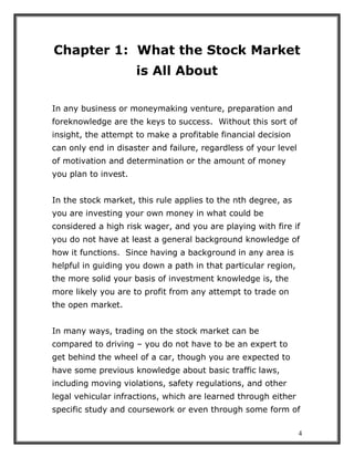 4
Chapter 1: What the Stock Market
is All About
In any business or moneymaking venture, preparation and
foreknowledge are the keys to success. Without this sort of
insight, the attempt to make a profitable financial decision
can only end in disaster and failure, regardless of your level
of motivation and determination or the amount of money
you plan to invest.
In the stock market, this rule applies to the nth degree, as
you are investing your own money in what could be
considered a high risk wager, and you are playing with fire if
you do not have at least a general background knowledge of
how it functions. Since having a background in any area is
helpful in guiding you down a path in that particular region,
the more solid your basis of investment knowledge is, the
more likely you are to profit from any attempt to trade on
the open market.
In many ways, trading on the stock market can be
compared to driving – you do not have to be an expert to
get behind the wheel of a car, though you are expected to
have some previous knowledge about basic traffic laws,
including moving violations, safety regulations, and other
legal vehicular infractions, which are learned through either
specific study and coursework or even through some form of
 