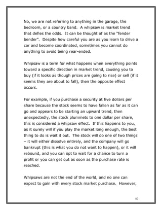 40
No, we are not referring to anything in the garage, the
bedroom, or a country band. A whipsaw is market trend
that defies the odds. It can be thought of as the “fender
bender”. Despite how careful you are as you learn to drive a
car and become coordinated, sometimes you cannot do
anything to avoid being rear-ended.
Whipsaw is a term for what happens when everything points
toward a specific direction in market trend, causing you to
buy (if it looks as though prices are going to rise) or sell (if it
seems they are about to fall), then the opposite effect
occurs.
For example, if you purchase a security at five dollars per
share because the stock seems to have fallen as far as it can
go and appears to be starting an upward trend, then
unexpectedly, the stock plummets to one dollar per share,
this is considered a whipsaw effect. If this happens to you,
as it surely will if you play the market long enough, the best
thing to do is wait it out. The stock will do one of two things
– it will either dissolve entirely, and the company will go
bankrupt (this is what you do not want to happen), or it will
rebound, and you can opt to wait for a chance to turn a
profit or you can get out as soon as the purchase rate is
reached.
Whipsaws are not the end of the world, and no one can
expect to gain with every stock market purchase. However,
 