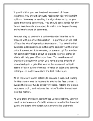 41
if you find that you are involved in several of these
instances, you should seriously reconsider your investment
options. You may be reading the signs incorrectly, or you
could be picking bad stocks. You should seek advice for any
future investments you expect to make prior to purchasing
any further stocks or securities.
Another way to overturn a bad investment like this is to
proceed with an offset transaction – a purchase or sell that
offsets the loss of a previous transaction. You could either
purchase additional stock in the same company at the lower
price if you expect it to recover, or you can opt for another
hot commodity that is about to explode in price, either of
which will help you offset your loss. You could also sell
shares of a security in which you have a large amount of
unrealized gain – gain that cannot be measured in liquid
assets or cash due to increase in value of stock and security
holdings – in order to replace the lost cash value.
All of these are viable options to recover a loss, but waiting
for the share value to rebound is always the first choice. It
avoids the loss of funds already invested, retains the option
to pursue profit, and reduces the risk of further investment
into the market.
As you grow and learn about these various options, you will
need to feel more comfortable when surrounded by financial
gurus and geeks who speak what sounds like gibberish,
 