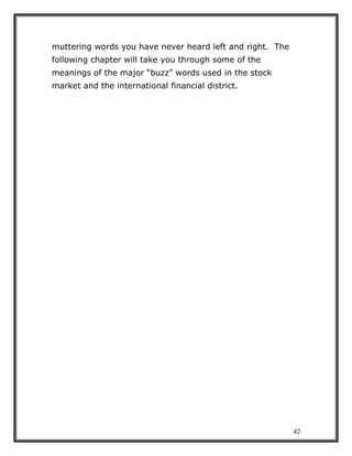42
muttering words you have never heard left and right. The
following chapter will take you through some of the
meanings of the major “buzz” words used in the stock
market and the international financial district.
 