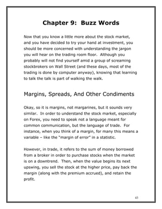 43
Chapter 9: Buzz Words
Now that you know a little more about the stock market,
and you have decided to try your hand at investment, you
should be more concerned with understanding the jargon
you will hear on the trading room floor. Although you
probably will not find yourself amid a group of screaming
stockbrokers on Wall Street (and these days, most of the
trading is done by computer anyway), knowing that learning
to talk the talk is part of walking the walk.
Margins, Spreads, And Other Condiments
Okay, so it is margins, not margarines, but it sounds very
similar. In order to understand the stock market, especially
on Forex, you need to speak not a language meant for
common communication, but the language of trade. For
instance, when you think of a margin, for many this means a
variable – like the “margin of error” in a statistic.
However, in trade, it refers to the sum of money borrowed
from a broker in order to purchase stocks when the market
is on a downtrend. Then, when the value begins its next
upswing, you sell the stock at the higher price, pay back the
margin (along with the premium accrued), and retain the
profit.
 
