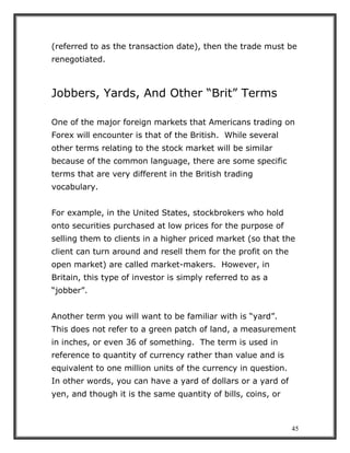 45
(referred to as the transaction date), then the trade must be
renegotiated.
Jobbers, Yards, And Other “Brit” Terms
One of the major foreign markets that Americans trading on
Forex will encounter is that of the British. While several
other terms relating to the stock market will be similar
because of the common language, there are some specific
terms that are very different in the British trading
vocabulary.
For example, in the United States, stockbrokers who hold
onto securities purchased at low prices for the purpose of
selling them to clients in a higher priced market (so that the
client can turn around and resell them for the profit on the
open market) are called market-makers. However, in
Britain, this type of investor is simply referred to as a
“jobber”.
Another term you will want to be familiar with is “yard”.
This does not refer to a green patch of land, a measurement
in inches, or even 36 of something. The term is used in
reference to quantity of currency rather than value and is
equivalent to one million units of the currency in question.
In other words, you can have a yard of dollars or a yard of
yen, and though it is the same quantity of bills, coins, or
 