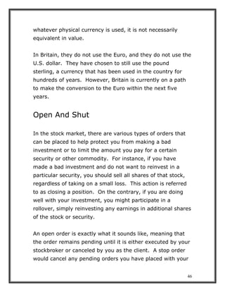 46
whatever physical currency is used, it is not necessarily
equivalent in value.
In Britain, they do not use the Euro, and they do not use the
U.S. dollar. They have chosen to still use the pound
sterling, a currency that has been used in the country for
hundreds of years. However, Britain is currently on a path
to make the conversion to the Euro within the next five
years.
Open And Shut
In the stock market, there are various types of orders that
can be placed to help protect you from making a bad
investment or to limit the amount you pay for a certain
security or other commodity. For instance, if you have
made a bad investment and do not want to reinvest in a
particular security, you should sell all shares of that stock,
regardless of taking on a small loss. This action is referred
to as closing a position. On the contrary, if you are doing
well with your investment, you might participate in a
rollover, simply reinvesting any earnings in additional shares
of the stock or security.
An open order is exactly what it sounds like, meaning that
the order remains pending until it is either executed by your
stockbroker or canceled by you as the client. A stop order
would cancel any pending orders you have placed with your
 