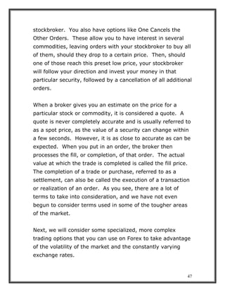 47
stockbroker. You also have options like One Cancels the
Other Orders. These allow you to have interest in several
commodities, leaving orders with your stockbroker to buy all
of them, should they drop to a certain price. Then, should
one of those reach this preset low price, your stockbroker
will follow your direction and invest your money in that
particular security, followed by a cancellation of all additional
orders.
When a broker gives you an estimate on the price for a
particular stock or commodity, it is considered a quote. A
quote is never completely accurate and is usually referred to
as a spot price, as the value of a security can change within
a few seconds. However, it is as close to accurate as can be
expected. When you put in an order, the broker then
processes the fill, or completion, of that order. The actual
value at which the trade is completed is called the fill price.
The completion of a trade or purchase, referred to as a
settlement, can also be called the execution of a transaction
or realization of an order. As you see, there are a lot of
terms to take into consideration, and we have not even
begun to consider terms used in some of the tougher areas
of the market.
Next, we will consider some specialized, more complex
trading options that you can use on Forex to take advantage
of the volatility of the market and the constantly varying
exchange rates.
 