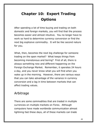 48
Chapter 10: Expert Trading
Options
After spending a lot of time buying and trading on both
domestic and foreign markets, you will find that the process
becomes easier and almost intuitive. You no longer have to
work so hard to determine currency conversion or find the
next big explosive commodity. It will be like second nature
for you.
What, then, becomes the next big challenge for someone
trading on the open market? What keeps things from
becoming monotonous and boring? First of all, there is
always something new and different happening on the
Foreign Exchange Market. Remember, it operates 24 hours
a day, and you never know what you will find when you
wake up in the morning. However, there are various ways
that you can take advantage of the variance in currency
conversion and a lag in time between markets that can
affect trading values.
Arbitrage
There are some commodities that are traded in multiple
currencies on multiple markets on Forex. Although
computers have made worldwide communication almost
lightning fast these days, all of these markets can trade
 