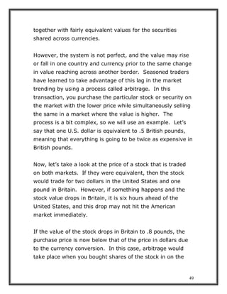 49
together with fairly equivalent values for the securities
shared across currencies.
However, the system is not perfect, and the value may rise
or fall in one country and currency prior to the same change
in value reaching across another border. Seasoned traders
have learned to take advantage of this lag in the market
trending by using a process called arbitrage. In this
transaction, you purchase the particular stock or security on
the market with the lower price while simultaneously selling
the same in a market where the value is higher. The
process is a bit complex, so we will use an example. Let’s
say that one U.S. dollar is equivalent to .5 British pounds,
meaning that everything is going to be twice as expensive in
British pounds.
Now, let’s take a look at the price of a stock that is traded
on both markets. If they were equivalent, then the stock
would trade for two dollars in the United States and one
pound in Britain. However, if something happens and the
stock value drops in Britain, it is six hours ahead of the
United States, and this drop may not hit the American
market immediately.
If the value of the stock drops in Britain to .8 pounds, the
purchase price is now below that of the price in dollars due
to the currency conversion. In this case, arbitrage would
take place when you bought shares of the stock in on the
 