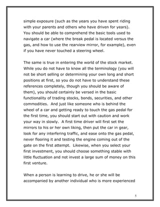 5
simple exposure (such as the years you have spent riding
with your parents and others who have driven for years).
You should be able to comprehend the basic tools used to
navigate a car (where the break pedal is located versus the
gas, and how to use the rearview mirror, for example), even
if you have never touched a steering wheel.
The same is true in entering the world of the stock market.
While you do not have to know all the terminology (you will
not be short selling or determining your own long and short
positions at first, so you do not have to understand these
references completely, though you should be aware of
them), you should certainly be versed in the basic
functionality of trading stocks, bonds, securities, and other
commodities. And just like someone who is behind the
wheel of a car and getting ready to touch the gas pedal for
the first time, you should start out with caution and work
your way in slowly. A first time driver will first set the
mirrors to his or her own liking, then put the car in gear,
look for any interfering traffic, and ease onto the gas pedal,
never flooring it and testing the engine coming out of the
gate on the first attempt. Likewise, when you select your
first investment, you should choose something stable with
little fluctuation and not invest a large sum of money on this
first venture.
When a person is learning to drive, he or she will be
accompanied by another individual who is more experienced
 
