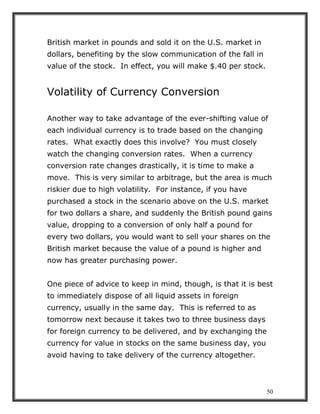 50
British market in pounds and sold it on the U.S. market in
dollars, benefiting by the slow communication of the fall in
value of the stock. In effect, you will make $.40 per stock.
Volatility of Currency Conversion
Another way to take advantage of the ever-shifting value of
each individual currency is to trade based on the changing
rates. What exactly does this involve? You must closely
watch the changing conversion rates. When a currency
conversion rate changes drastically, it is time to make a
move. This is very similar to arbitrage, but the area is much
riskier due to high volatility. For instance, if you have
purchased a stock in the scenario above on the U.S. market
for two dollars a share, and suddenly the British pound gains
value, dropping to a conversion of only half a pound for
every two dollars, you would want to sell your shares on the
British market because the value of a pound is higher and
now has greater purchasing power.
One piece of advice to keep in mind, though, is that it is best
to immediately dispose of all liquid assets in foreign
currency, usually in the same day. This is referred to as
tomorrow next because it takes two to three business days
for foreign currency to be delivered, and by exchanging the
currency for value in stocks on the same business day, you
avoid having to take delivery of the currency altogether.
 