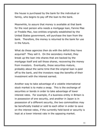 53
the house is purchased by the bank for the individual or
family, who begins to pay off the loan to the bank.
Meanwhile, to assure that money is available at that bank
for the next person who needs a mortgage loan, Fannie Mae
or Freddie Mac, two entities originally established by the
United States government, will purchase the loan from the
bank. Therefore, the money is returned to the bank for use
in the future.
What do these agencies then do with the deficit they have
acquired? They sell it. On the secondary market, they
break up the loan into shares that are backed by the
mortgage itself and sell those shares, recovering the money
from investors. Eventually, those securities mature,
probably about the same time that the original loan is paid
off to the bank, and the investors reap the benefits of their
investment with the interest earned.
Another way to take advantage of a volatile international
stock market is to make a swap. This is the exchange of
securities or bonds in order to take advantage of lower
interest rates. For example, if a business entity in Britain is
in possession of one security, and another in Japan is in
possession of a different security, the two commodities may
be beneficially traded or sold to each other in order to save
on the interest rates, if the currently held bond or security is
kept at a lower interest rate in the opposing market.
 