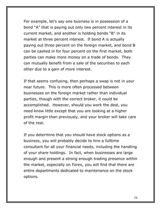 54
For example, let’s say one business is in possession of a
bond “A” that is paying out only two percent interest in its
current market, and another is holding bonds “B” in its
market at three percent interest. If bond A is actually
paying out three percent on the foreign market, and bond B
can be cashed in for four percent on the first market, both
parties can make more money on a trade of bonds. They
can mutually benefit from a sale of the securities to each
other due to a gain of more interest.
If that seems confusing, then perhaps a swap is not in your
near future. This is more often processed between
businesses on the foreign market rather than individual
parties, though with the correct broker, it could be
accomplished. However, should you work the deal, you
need know little except that you are looking at a higher
profit margin than previously, and your broker will take care
of the rest.
If you determine that you should have stock options as a
business, you will probably decide to hire a fulltime
consultant for all your financial needs, including the handling
of your share holdings. In fact, when businesses are large
enough and present a strong enough trading presence within
the market, especially on Forex, you will find that there are
entire departments dedicated to maintenance on the stock
options.
 