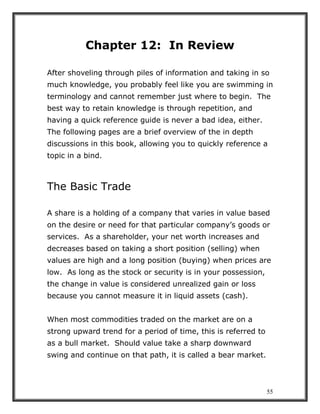 55
Chapter 12: In Review
After shoveling through piles of information and taking in so
much knowledge, you probably feel like you are swimming in
terminology and cannot remember just where to begin. The
best way to retain knowledge is through repetition, and
having a quick reference guide is never a bad idea, either.
The following pages are a brief overview of the in depth
discussions in this book, allowing you to quickly reference a
topic in a bind.
The Basic Trade
A share is a holding of a company that varies in value based
on the desire or need for that particular company’s goods or
services. As a shareholder, your net worth increases and
decreases based on taking a short position (selling) when
values are high and a long position (buying) when prices are
low. As long as the stock or security is in your possession,
the change in value is considered unrealized gain or loss
because you cannot measure it in liquid assets (cash).
When most commodities traded on the market are on a
strong upward trend for a period of time, this is referred to
as a bull market. Should value take a sharp downward
swing and continue on that path, it is called a bear market.
 
