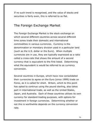 56
If no such trend is recognized, and the value of stocks and
securities is fairly even, this is referred to as flat.
The Foreign Exchange Market
The Foreign Exchange Market is the stock exchange on
which several different countries across several different
time zones trade their domestic and international
commodities in various currencies. Currency is the
denomination or monetary division used in a particular land
(such as the U.S. dollar or the Euro). When multiple
currencies are in use, they are typically expressed as a ratio
called a cross-rate that shows the amount of a second
currency that is equivalent to the first listed. Determining
what the equivalent is would be referred to as currency
conversion.
Several countries in Europe, which have now consolidated
their currencies to agree on the Euro (since 1999) trade on
Forex, as it is called for short. Britain, which to this point
has opted to continue using the pound sterling, also takes
part in international trade, as well as the United States,
Japan, and Australia. Each of these countries utilizes its own
currency for standard trading purposes, with options for
investment in foreign currencies. Determining whether or
not this is worthwhile depends on the currency conversion
rate.
 