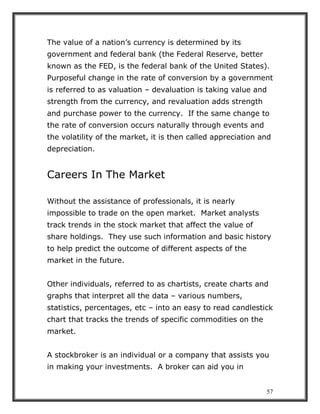57
The value of a nation’s currency is determined by its
government and federal bank (the Federal Reserve, better
known as the FED, is the federal bank of the United States).
Purposeful change in the rate of conversion by a government
is referred to as valuation – devaluation is taking value and
strength from the currency, and revaluation adds strength
and purchase power to the currency. If the same change to
the rate of conversion occurs naturally through events and
the volatility of the market, it is then called appreciation and
depreciation.
Careers In The Market
Without the assistance of professionals, it is nearly
impossible to trade on the open market. Market analysts
track trends in the stock market that affect the value of
share holdings. They use such information and basic history
to help predict the outcome of different aspects of the
market in the future.
Other individuals, referred to as chartists, create charts and
graphs that interpret all the data – various numbers,
statistics, percentages, etc – into an easy to read candlestick
chart that tracks the trends of specific commodities on the
market.
A stockbroker is an individual or a company that assists you
in making your investments. A broker can aid you in
 
