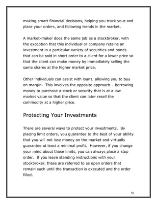 58
making smart financial decisions, helping you track your and
place your orders, and following trends in the market.
A market-maker does the same job as a stockbroker, with
the exception that this individual or company retains an
investment in a particular variety of securities and bonds
that can be sold in short order to a client for a lower price so
that the client can make money by immediately selling the
same shares at the higher market price.
Other individuals can assist with loans, allowing you to buy
on margin. This involves the opposite approach – borrowing
money to purchase a stock or security that is at a low
market value so that the client can later resell the
commodity at a higher price.
Protecting Your Investments
There are several ways to protect your investments. By
placing limit orders, you guarantee to the best of your ability
that you will not lose money on the market and virtually
guarantee at least a minimal profit. However, if you change
your mind about those limits, you can always place a stop
order. If you leave standing instructions with your
stockbroker, these are referred to as open orders that
remain such until the transaction is executed and the order
filled.
 