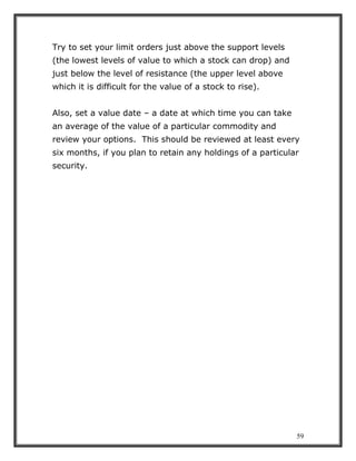 59
Try to set your limit orders just above the support levels
(the lowest levels of value to which a stock can drop) and
just below the level of resistance (the upper level above
which it is difficult for the value of a stock to rise).
Also, set a value date – a date at which time you can take
an average of the value of a particular commodity and
review your options. This should be reviewed at least every
six months, if you plan to retain any holdings of a particular
security.
 