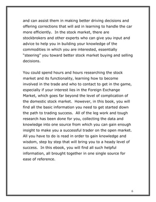 6
and can assist them in making better driving decisions and
offering corrections that will aid in learning to handle the car
more efficiently. In the stock market, there are
stockbrokers and other experts who can give you input and
advice to help you in building your knowledge of the
commodities in which you are interested, essentially
“steering” you toward better stock market buying and selling
decisions.
You could spend hours and hours researching the stock
market and its functionality, learning how to become
involved in the trade and who to contact to get in the game,
especially if your interest lies in the Foreign Exchange
Market, which goes far beyond the level of complication of
the domestic stock market. However, in this book, you will
find all the basic information you need to get started down
the path to trading success. All of the leg work and tough
research has been done for you, collecting the data and
knowledge into one source from which you can gain enough
insight to make you a successful trader on the open market.
All you have to do is read in order to gain knowledge and
wisdom, step by step that will bring you to a heady level of
success. In this ebook, you will find all such helpful
information, all brought together in one single source for
ease of reference.
 