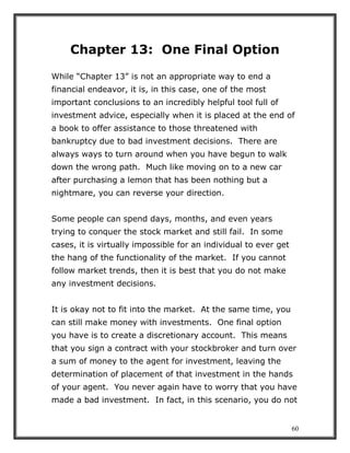 60
Chapter 13: One Final Option
While “Chapter 13” is not an appropriate way to end a
financial endeavor, it is, in this case, one of the most
important conclusions to an incredibly helpful tool full of
investment advice, especially when it is placed at the end of
a book to offer assistance to those threatened with
bankruptcy due to bad investment decisions. There are
always ways to turn around when you have begun to walk
down the wrong path. Much like moving on to a new car
after purchasing a lemon that has been nothing but a
nightmare, you can reverse your direction.
Some people can spend days, months, and even years
trying to conquer the stock market and still fail. In some
cases, it is virtually impossible for an individual to ever get
the hang of the functionality of the market. If you cannot
follow market trends, then it is best that you do not make
any investment decisions.
It is okay not to fit into the market. At the same time, you
can still make money with investments. One final option
you have is to create a discretionary account. This means
that you sign a contract with your stockbroker and turn over
a sum of money to the agent for investment, leaving the
determination of placement of that investment in the hands
of your agent. You never again have to worry that you have
made a bad investment. In fact, in this scenario, you do not
 