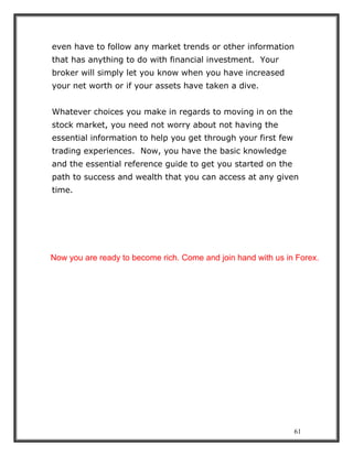 61
even have to follow any market trends or other information
that has anything to do with financial investment. Your
broker will simply let you know when you have increased
your net worth or if your assets have taken a dive.
Whatever choices you make in regards to moving in on the
stock market, you need not worry about not having the
essential information to help you get through your first few
trading experiences. Now, you have the basic knowledge
and the essential reference guide to get you started on the
path to success and wealth that you can access at any given
time.
Now you are ready to become rich. Come and join hand with us in Forex.
 