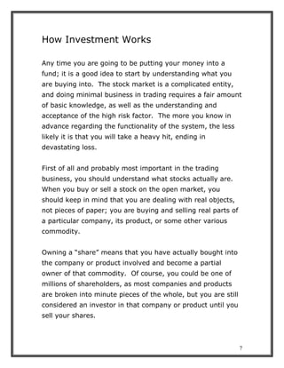 7
How Investment Works
Any time you are going to be putting your money into a
fund; it is a good idea to start by understanding what you
are buying into. The stock market is a complicated entity,
and doing minimal business in trading requires a fair amount
of basic knowledge, as well as the understanding and
acceptance of the high risk factor. The more you know in
advance regarding the functionality of the system, the less
likely it is that you will take a heavy hit, ending in
devastating loss.
First of all and probably most important in the trading
business, you should understand what stocks actually are.
When you buy or sell a stock on the open market, you
should keep in mind that you are dealing with real objects,
not pieces of paper; you are buying and selling real parts of
a particular company, its product, or some other various
commodity.
Owning a “share” means that you have actually bought into
the company or product involved and become a partial
owner of that commodity. Of course, you could be one of
millions of shareholders, as most companies and products
are broken into minute pieces of the whole, but you are still
considered an investor in that company or product until you
sell your shares.
 