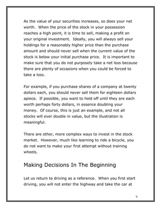 9
As the value of your securities increases, so does your net
worth. When the price of the stock in your possession
reaches a high point, it is time to sell, making a profit on
your original investment. Ideally, you will always sell your
holdings for a reasonably higher price than the purchase
amount and should never sell when the current value of the
stock is below your initial purchase price. It is important to
make sure that you do not purposely take a net loss because
there are plenty of occasions when you could be forced to
take a loss.
For example, if you purchase shares of a company at twenty
dollars each, you should never sell them for eighteen dollars
apiece. If possible, you want to hold off until they are each
worth perhaps forty dollars, in essence doubling your
money. Of course, this is just an example, and not all
stocks will ever double in value, but the illustration is
meaningful.
There are other, more complex ways to invest in the stock
market. However, much like learning to ride a bicycle, you
do not want to make your first attempt without training
wheels.
Making Decisions In The Beginning
Let us return to driving as a reference. When you first start
driving, you will not enter the highway and take the car at
 