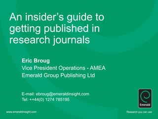 An insider’s guide to
getting published in
research journals
Eric Broug
Vice President Operations - AMEA
Emerald Group Publishing Ltd
E-mail: ebroug@emeraldinsight.com
Tel: ++44(0) 1274 785195
 