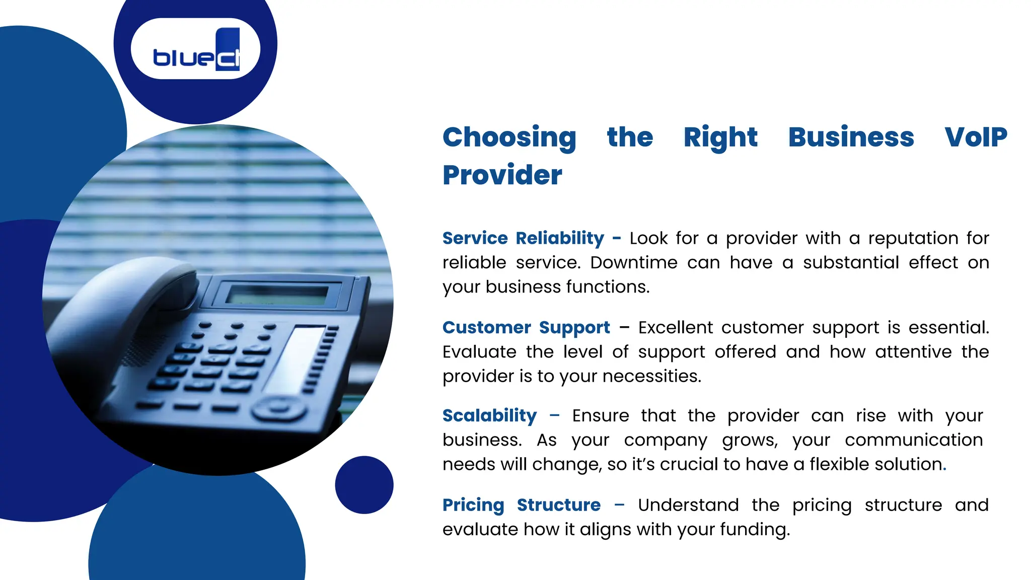 Choosing the Right Business VoIP
Provider
Service Reliability - Look for a provider with a reputation for
reliable service. Downtime can have a substantial effect on
your business functions.
Customer Support – Excellent customer support is essential.
Evaluate the level of support offered and how attentive the
provider is to your necessities.
Scalability – Ensure that the provider can rise with your
business. As your company grows, your communication
needs will change, so it’s crucial to have a flexible solution.
Pricing Structure – Understand the pricing structure and
evaluate how it aligns with your funding.
 