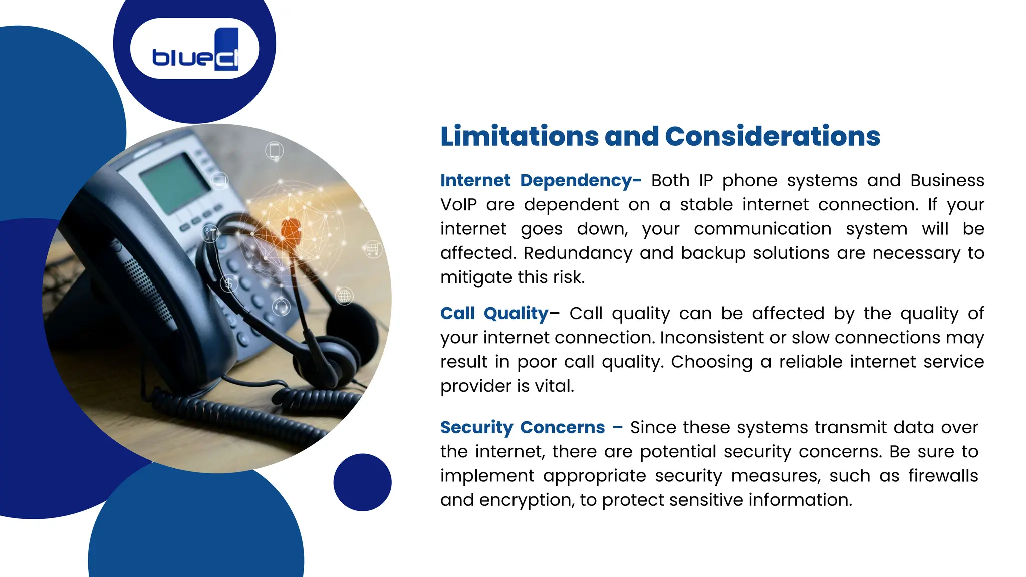 Limitations and Considerations
Internet Dependency- Both IP phone systems and Business
VoIP are dependent on a stable internet connection. If your
internet goes down, your communication system will be
affected. Redundancy and backup solutions are necessary to
mitigate this risk.
Call Quality– Call quality can be affected by the quality of
your internet connection. Inconsistent or slow connections may
result in poor call quality. Choosing a reliable internet service
provider is vital.
Security Concerns – Since these systems transmit data over
the internet, there are potential security concerns. Be sure to
implement appropriate security measures, such as firewalls
and encryption, to protect sensitive information.
 