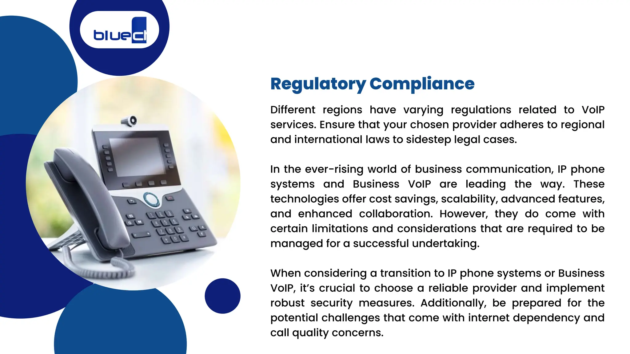 Regulatory Compliance
Different regions have varying regulations related to VoIP
services. Ensure that your chosen provider adheres to regional
and international laws to sidestep legal cases.
In the ever-rising world of business communication, IP phone
systems and Business VoIP are leading the way. These
technologies offer cost savings, scalability, advanced features,
and enhanced collaboration. However, they do come with
certain limitations and considerations that are required to be
managed for a successful undertaking.
When considering a transition to IP phone systems or Business
VoIP, it’s crucial to choose a reliable provider and implement
robust security measures. Additionally, be prepared for the
potential challenges that come with internet dependency and
call quality concerns.
 