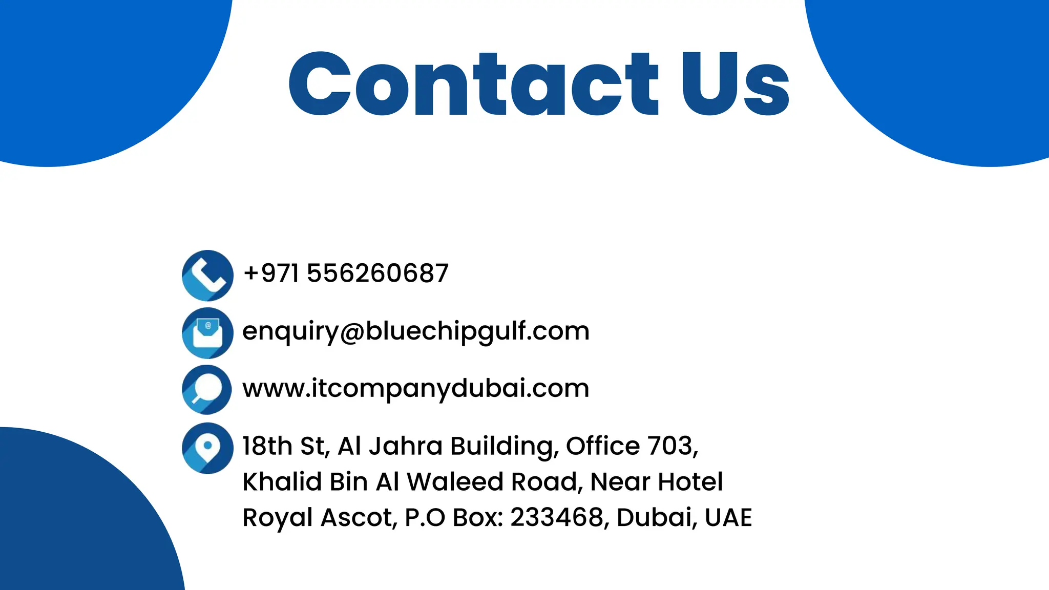 Contact Us
+971 556260687
enquiry@bluechipgulf.com
www.itcompanydubai.com
18th St, Al Jahra Building, Office 703,
Khalid Bin Al Waleed Road, Near Hotel
Royal Ascot, P.O Box: 233468, Dubai, UAE
 