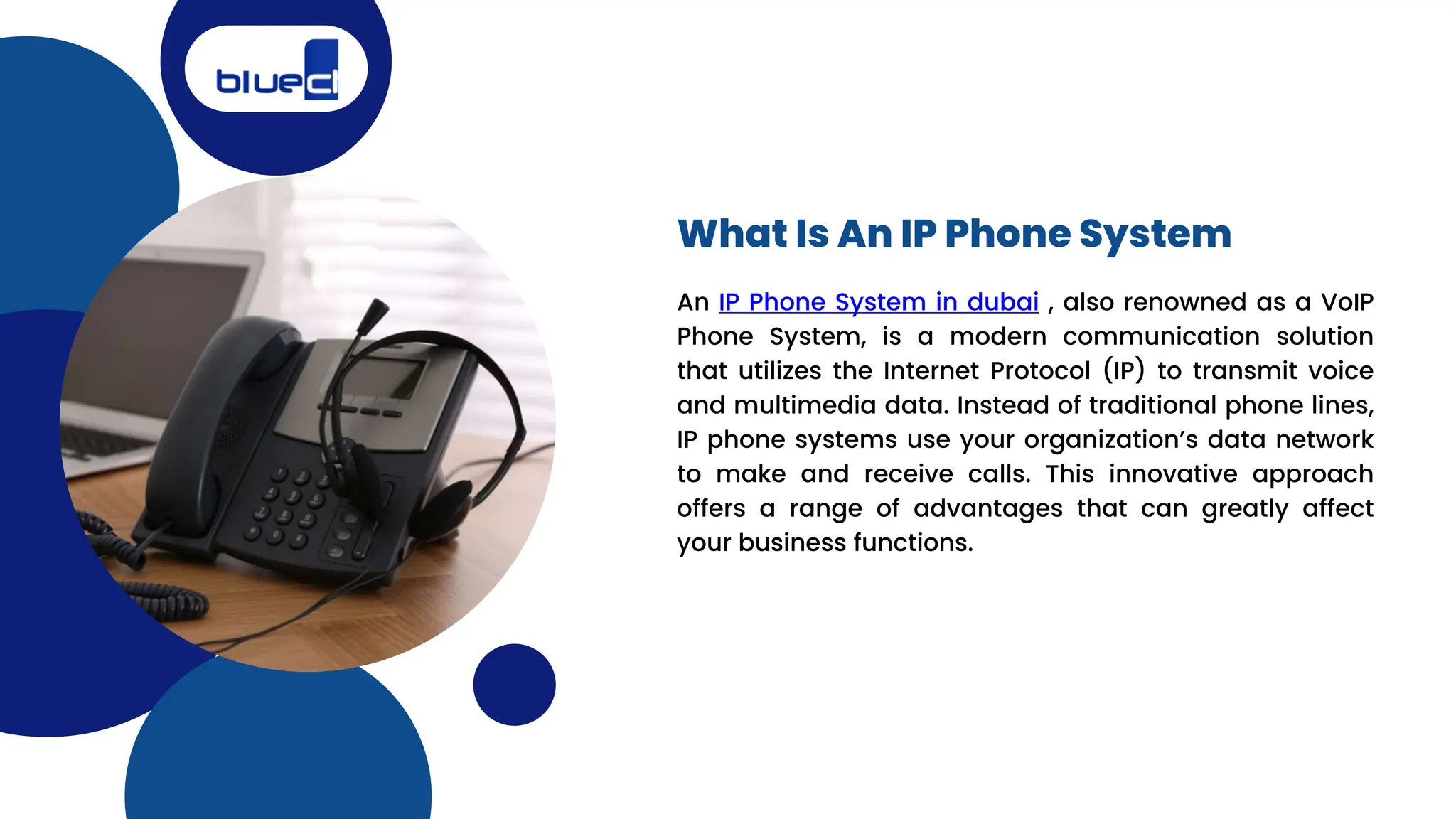 An IP Phone System in dubai , also renowned as a VoIP
Phone System, is a modern communication solution
that utilizes the Internet Protocol (IP) to transmit voice
and multimedia data. Instead of traditional phone lines,
IP phone systems use your organization’s data network
to make and receive calls. This innovative approach
offers a range of advantages that can greatly affect
your business functions.
What Is An IP Phone System
 