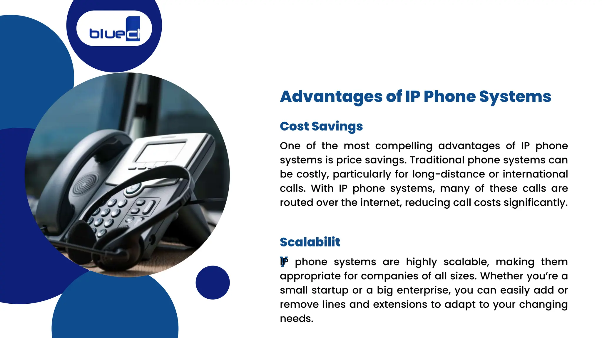 One of the most compelling advantages of IP phone
systems is price savings. Traditional phone systems can
be costly, particularly for long-distance or international
calls. With IP phone systems, many of these calls are
routed over the internet, reducing call costs significantly.
Advantages of IP Phone Systems
Cost Savings
Scalabilit
y
IP phone systems are highly scalable, making them
appropriate for companies of all sizes. Whether you’re a
small startup or a big enterprise, you can easily add or
remove lines and extensions to adapt to your changing
needs.
 