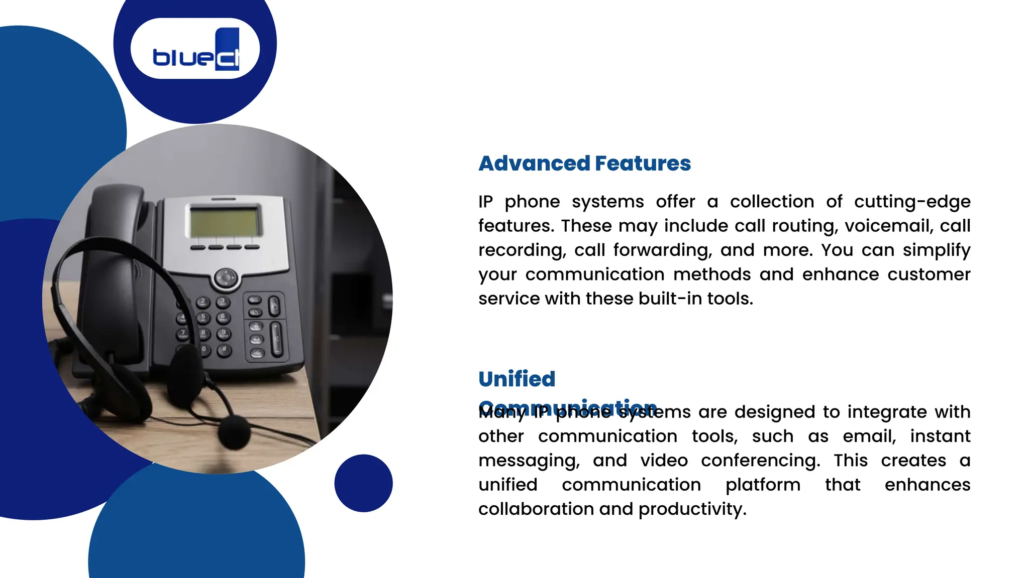 IP phone systems offer a collection of cutting-edge
features. These may include call routing, voicemail, call
recording, call forwarding, and more. You can simplify
your communication methods and enhance customer
service with these built-in tools.
Advanced Features
Unified
Communication
Many IP phone systems are designed to integrate with
other communication tools, such as email, instant
messaging, and video conferencing. This creates a
unified communication platform that enhances
collaboration and productivity.
 
