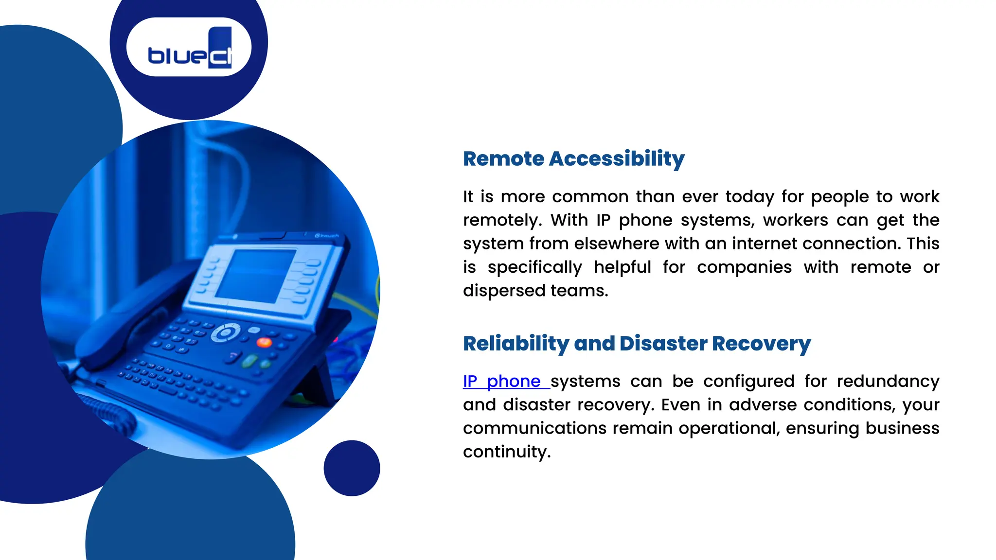 It is more common than ever today for people to work
remotely. With IP phone systems, workers can get the
system from elsewhere with an internet connection. This
is specifically helpful for companies with remote or
dispersed teams.
Remote Accessibility
Reliability and Disaster Recovery
IP phone systems can be configured for redundancy
and disaster recovery. Even in adverse conditions, your
communications remain operational, ensuring business
continuity.
 