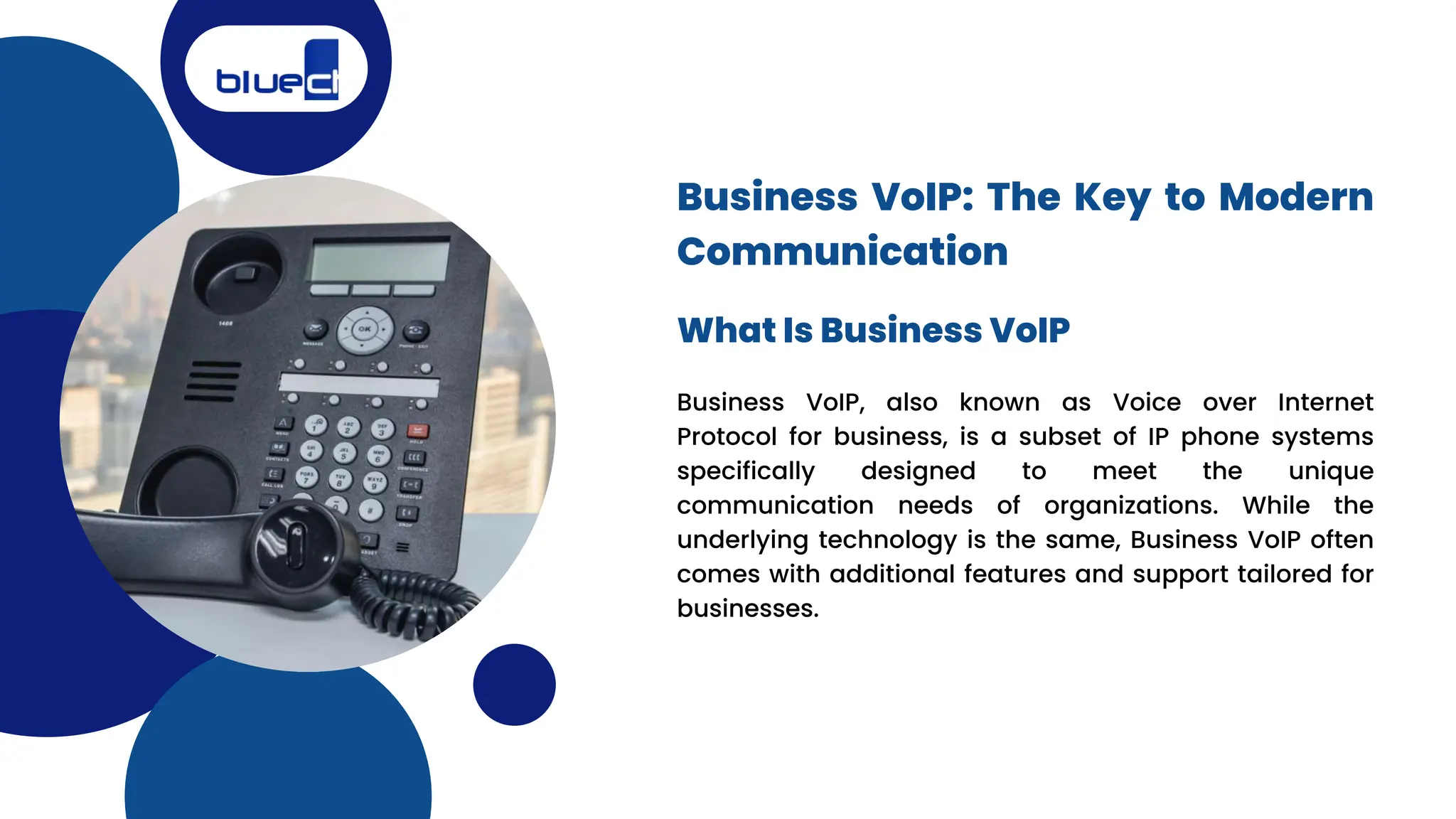 Business VoIP, also known as Voice over Internet
Protocol for business, is a subset of IP phone systems
specifically designed to meet the unique
communication needs of organizations. While the
underlying technology is the same, Business VoIP often
comes with additional features and support tailored for
businesses.
Business VoIP: The Key to Modern
Communication
What Is Business VoIP
 