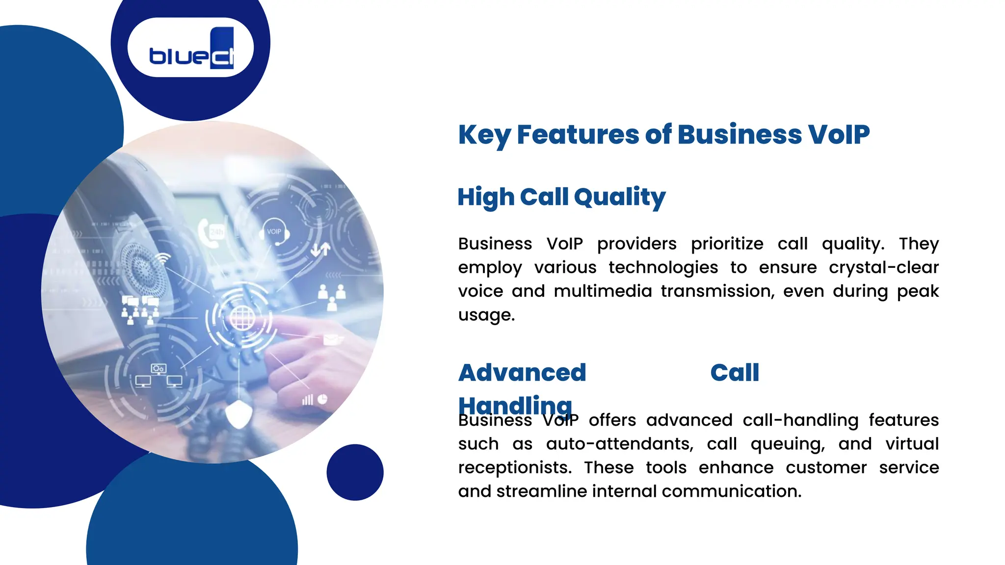 Business VoIP providers prioritize call quality. They
employ various technologies to ensure crystal-clear
voice and multimedia transmission, even during peak
usage.
Key Features of Business VoIP
High Call Quality
Advanced Call
Handling
Business VoIP offers advanced call-handling features
such as auto-attendants, call queuing, and virtual
receptionists. These tools enhance customer service
and streamline internal communication.
 