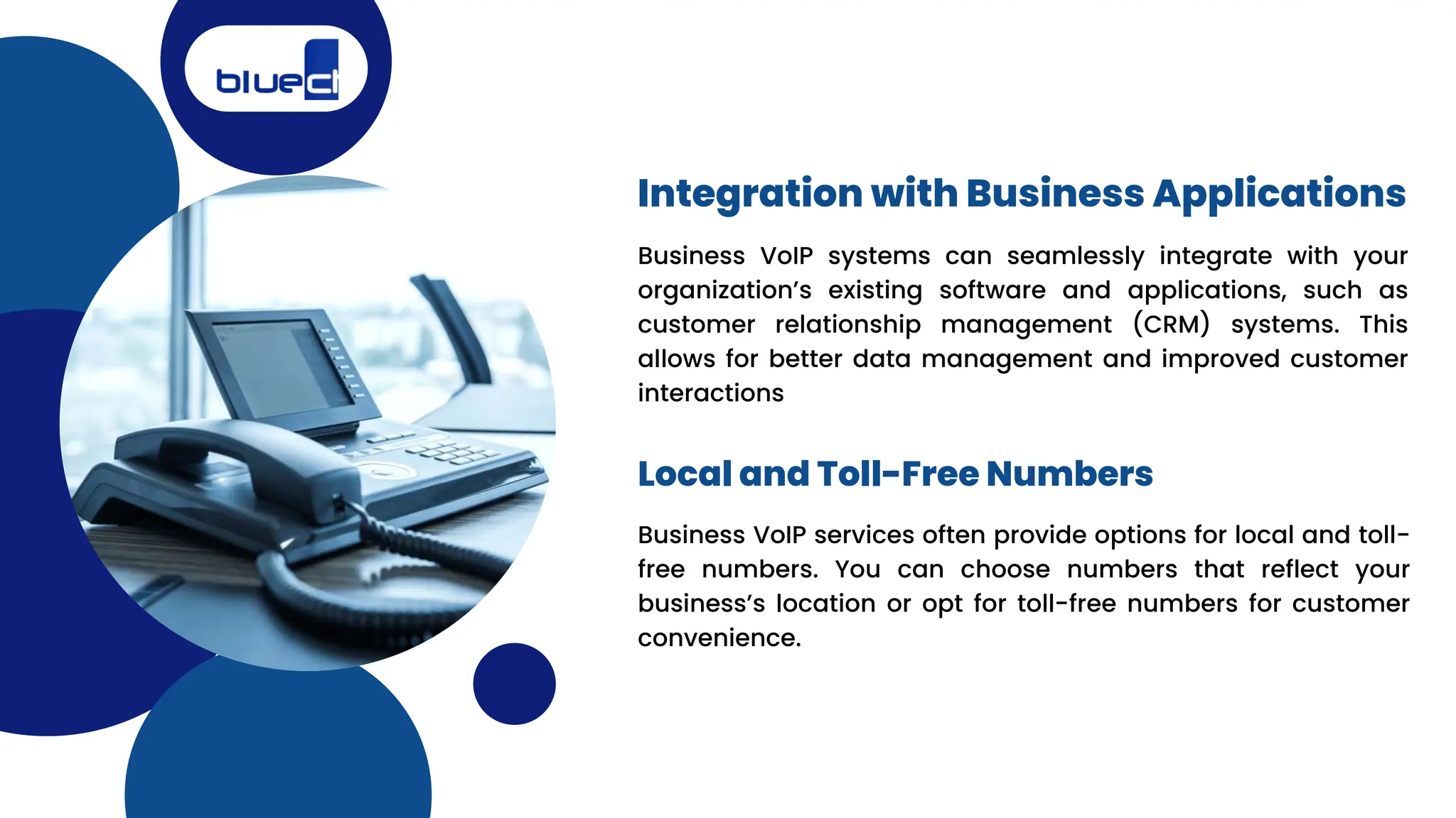 Business VoIP systems can seamlessly integrate with your
organization’s existing software and applications, such as
customer relationship management (CRM) systems. This
allows for better data management and improved customer
interactions
Integration with Business Applications
Local and Toll-Free Numbers
Business VoIP services often provide options for local and toll-
free numbers. You can choose numbers that reflect your
business’s location or opt for toll-free numbers for customer
convenience.
 