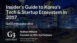 Insider’s Guide to Korea’s
Tech & Startup Ecosystem in
2017
Updated December 2016
Nathan Millard
Founder & CEO, G3 Partners
nathan@g3partners.asia
+82 (0)10 8723 7702
 