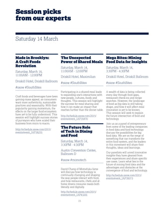 15
Session picks
from our experts
Made in Brooklyn:
A Craft Foods
Revolution
Saturday, March 14,
11:00AM - 12:00PM
Driskill Hotel, Driskill Ballroom
#sxsw #SouthBites
Craft foods and beverages have been
gaining mass appeal, as consumers
want more authenticity, sustainable
practices and seasonality. With their
popularity gaining momentum, the
effects on the larger food ecosystem
have yet to be fully understood. This
session will highlight success stories
of purveyors who have scaled their
business from micro to macro.
http://schedule.sxsw.com/2015/
events/event_IAP38255
The Unexpected
Power of Shared Meals
Saturday, March 14,
11:00AM - 12:00PM
Driskill Hotel, Maximilian
#sxsw #SouthBites
Participating in a shared meal leads
to expanding one’s interactions with
new people, cultures, foods and
thoughts. This session will highlight
the success for meal sharing and
how it can make an impact that
reaches further than the dinner table.
http://schedule.sxsw.com/2015/
events/event_IAP35870
The Future Role
of Tech in Dining
and Food
Saturday, March 14,
3:30PM - 4:30PM
Austin Convention Center,
Ballroom D
#sxsw #momotech
David Chang of Momofuku fame
will discuss how technology is
continually changing and shaping
the way people interact with food,
and how restaurants, chefs and at-
home diners consume meals both
literally and digitally.
http://schedule.sxsw.com/2015/
events/event_IAP43201
Mega Bites: Mining
Food Data for Insights
Saturday, March 14,
3:30PM - 4:30PM
Driskill Hotel, Driskill Ballroom
#sxsw #SouthBites
A wealth of data is being collected
every day through food apps,
restaurant check-ins and recipe
searches. However, the landscape
of food as big data is still taking
shape, and how it will affect meal
innovation is yet to be known.
This session will seek to explain
the future intersection of food and
technology.
Join us as a panel of entrepreneurs
from some of the leading companies
in food data and food technology
discuss the possibilities for big
food data. We are on the verge of
something that can transform the
entire food system, and the leaders
in this movement will share their
thoughts, ideas and learnings.
Our panelists will unveil innovative
insights they have gleaned from
their experiences and share specific
use cases. Learn what lies in the
future of mining food data and the
advantages and obstacles at the
convergence of food and technology.
http://schedule.sxsw.com/2015/
events/event_IAP39373
Saturday 14 March
 