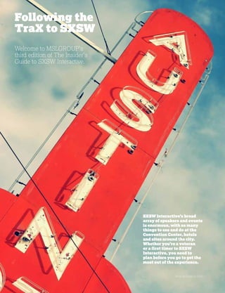 b
Photo by Dyxie on Flickr
SXSW Interactive’s broad
array of speakers and events
is enormous, with so many
things to see and do at the
Convention Center, hotels
and sites around the city.
Whether you’re a veteran
or a first timer to SXSW
Interactive, you need to
plan before you go to get the
most out of the experience.
Welcome to MSLGROUP’s
third edition of The Insider’s
Guide to SXSW Interactive.
Following the
TraX to SXSW
 