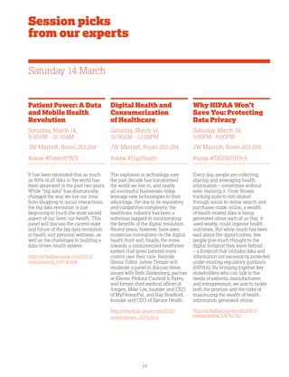 19
Patient Power: A Data
and Mobile Health
Revolution
Saturday, March 14,
9:30AM - 10:30AM
JW Marriott, Room 203-204
#sxsw #PatientPWR
It has been estimated that as much
as 90% of all data in the world has
been generated in the past two years.
While “big data” has dramatically
changed the way we live our lives
from shopping to social interactions,
the big data revolution is just
beginning to touch the most sacred
aspect of our lives: our health. This
panel will discuss the current state
and future of the big data revolution
in health and personal wellness, as
well as the challenges to building a
data-driven health system.
http://schedule.sxsw.com/2015/
events/event_IAP36508
Session picks
from our experts
Digital Health and
Consumerization
of Healthcare
Saturday, March 14,
11:00AM - 12:00PM
JW Marriott, Room 203-204
#sxsw #DigiHealth
The explosion in technology over
the past decade has transformed
the world we live in, and nearly
all successful businesses today
leverage new technologies to their
advantage. Yet due to its regulatory
and competitive complexity, the
healthcare industry has been a
notorious laggard in incorporating
the benefits of the digital revolution.
Recent years, however, have seen
numerous innovations on the digital
health front and, finally, the move
towards a consumerized healthcare
system that gives patients more
control over their care. Re/code
Senior Editor James Temple will
moderate a panel to discuss these
issues with Beth Seidenberg, partner
at Kleiner Perkins Caufield  Byers,
and former chief medical officer of
Amgen, Mike Lee, founder and CEO
of MyFitnessPal, and Ray Bradford,
founder and CEO of Spruce Health.
http://schedule.sxsw.com/2015/
events/event_IAP42614
Why HIPAA Won’t
Save You: Protecting
Data Privacy
Saturday, March 14,
5:00PM - 6:00PM
JW Marriott, Room 203-204
#sxsw #SXSWHIPAA
Every day, people are collecting,
sharing and leveraging health
information – sometimes without
even realizing it. From fitness
tracking tools to info shared
through social to online search and
purchases made online, a wealth
of health-related data is being
generated about each of us that, if
used wisely, could improve health
outcomes. But while much has been
said about the opportunities, few
people give much thought to the
digital footprint they leave behind
– a footprint that includes data and
information not necessarily protected
under existing regulatory guidance
(HIPAA). By bringing together key
stakeholders who can talk to the
needs of patients, manufacturers
and entrepreneurs, we aim to tackle
both the promise and the risks of
maximizing the wealth of health
information generated online.
http://schedule.sxsw.com/2015/
events/event_IAP41752
Saturday 14 March
 