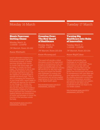 21
Bionic Pancreas:
Getting Closer
Monday, March 16,
11:00AM - 12:00PM
JW Marriott, Room 201-202
#sxsw #BioHealth
Insulin-dependent diabetics live
daily with a pancreas that is not
functioning properly. A healthy
pancreas secretes both insulin
to counter high blood sugar and
glucagon to counter low blood
sugar. The standard of care to date
has been the injection of insulin
to manage high blood sugar and
the ingestion of carbohydrates to
manage low blood sugar. This is
akin to managing the temperature
in your house with a space heater to
add heat and opening the windows
to cool things off. It works, but
not very well. This session will
discuss the industry and academic
partnerships underway to create a
bionic pancreas that combines novel
medical devices and formulations
of insulin and glucagon to mimic the
function of the pancreas outside
the body.
http://schedule.sxsw.com/2015/
events/event_IAP36516
Crossing Over:
The New Guard
of Healthcare
Monday, March 16,
3:30PM - 4:30PM
JW Marriott, Room 203-204
#sxsw #hcnewguard
This panel will provide a robust
discussion around the experience/
journey of entrepreneurs from non-
healthcare backgrounds into the
highly regulated healthcare industry.
We will focus on why they made
the leap and explore the benefits
and challenges of crossing over
to healthcare, while establishing
best practices and setting targeted
expectations for first-time founders
in the digital health space.
http://schedule.sxsw.com/2015/
events/event_IAP42350
Turning Big
Healthcare into Hubs
of Innovation
Tuesday, March 17,
11:00AM - 12:00PM
JW Marriott, Room 203-204
#sxsw #bigHCideas
Patients and providers face
challenges at our healthcare
institutions on a daily basis. These
organizations are ripe with real
problems, real providers and real
patients. This makes them the
perfect test environment and partner
for entrepreneurs with new ideas and
novel approaches to achieve impact.
By creating meaningful connections
between entrepreneurs, providers
and patients, innovation can happen,
the spread of new ideas can be
accelerated and we can begin to fix
our broken system.
http://schedule.sxsw.com/2015/
events/event_IAP32793
Monday 16 March Tuesday 17 March
 